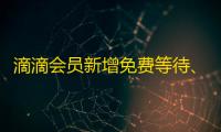 滴滴会员新增免费等待	
、免费远程调度权益，打车体验新升级